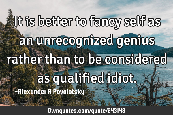 It is better to fancy self as an unrecognized genius rather than to be considered as qualified