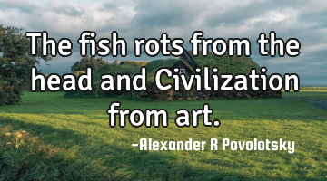 The fish rots from the head and Civilization from art.