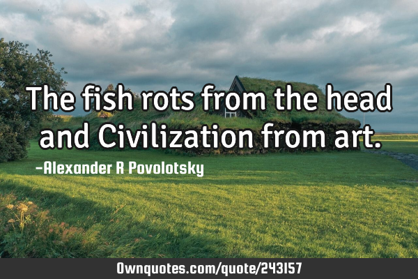 The fish rots from the head and Civilization from