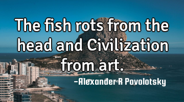 The fish rots from the head and Civilization from art.