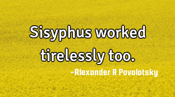 Sisyphus worked tirelessly too.