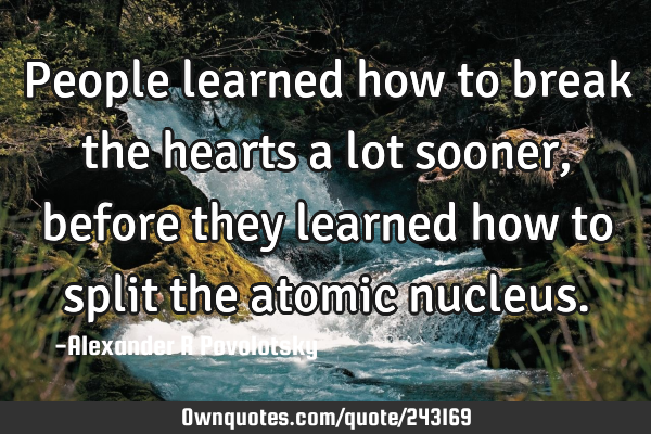 People learned how to break the hearts a lot sooner, before they learned how to split the atomic