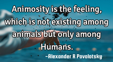 Animosity is the feeling, which is not existing among animals but only among Humans.