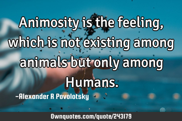 Animosity is the feeling, which is not existing among animals but only among H