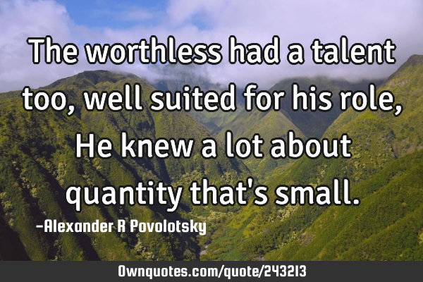 The worthless had a talent too, well suited for his role,
He knew a lot about quantity that
