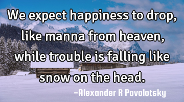We expect happiness to drop, like manna from heaven, while trouble is falling like snow on the head.