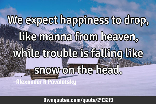 We expect happiness to drop, like manna from heaven, while trouble is falling like snow on the