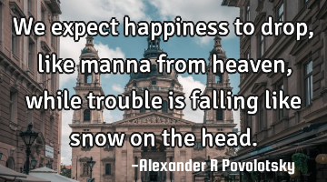 We expect happiness to drop, like manna from heaven, while trouble is falling like snow on the head.