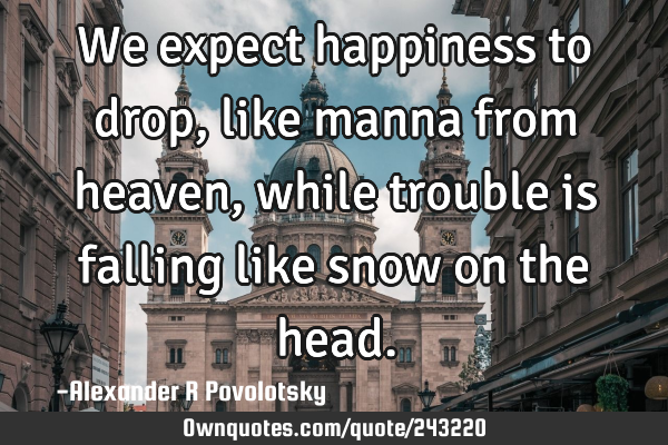 We expect happiness to drop, like manna from heaven, while trouble is falling like snow on the