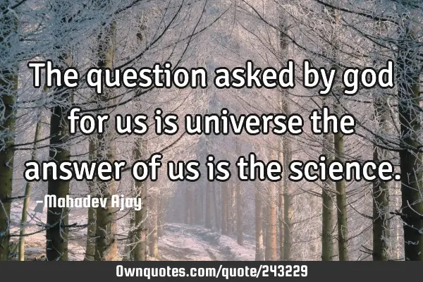 The question asked by god for us is universe the answer of us is the