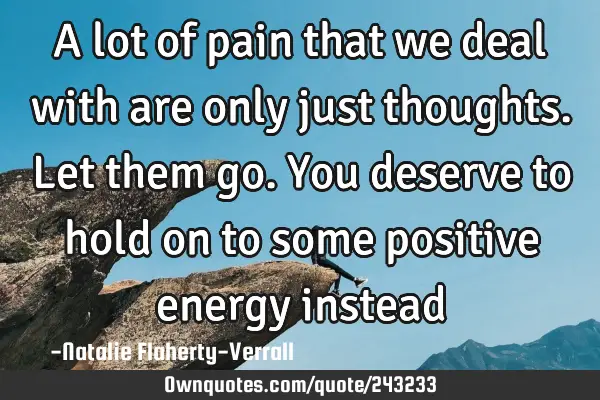 A lot of pain that we deal with are only just thoughts. Let them go. You deserve to hold on to some
