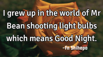 I grew up in the world of Mr Bean shooting light bulbs which means Good Night.