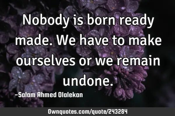 Nobody is born ready made. We have to make ourselves or we remain