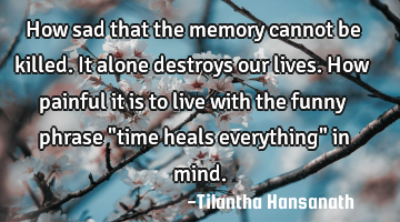 How sad that the memory cannot be killed. It alone destroys our lives. How painful it is to live