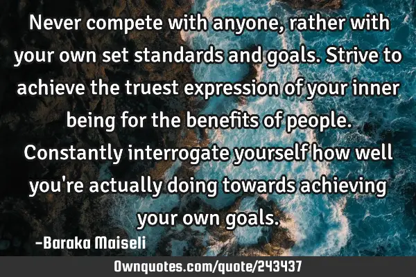 Never compete with anyone, rather with your own set standards and goals. Strive to achieve the