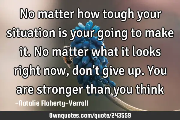 No matter how tough your situation is your going to make it. No matter what it looks right now, don