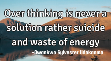Over thinking is never a solution rather suicide and waste of energy