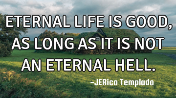 ETERNAL LIFE IS GOOD, AS LONG AS IT IS NOT AN ETERNAL HELL.