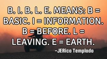B.I.B.L.E. MEANS: 
B = BASIC.
I = INFORMATION.
B = BEFORE.
L = LEAVING.
E = EARTH.
