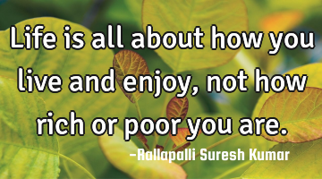 Life is all about how you live and enjoy, not how rich or poor you are.