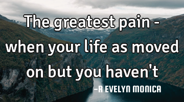 The greatest pain - when your life as moved on but you haven