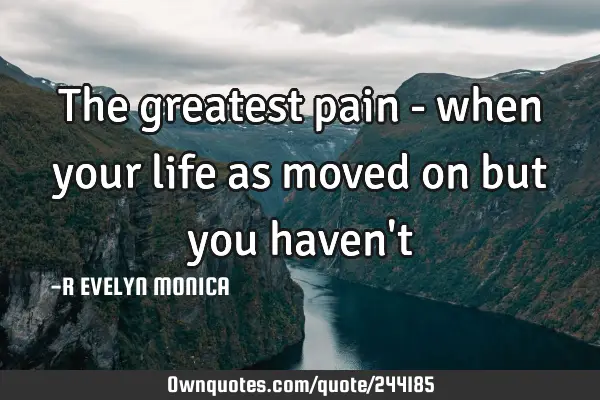 The greatest pain - when your life as moved on but you haven