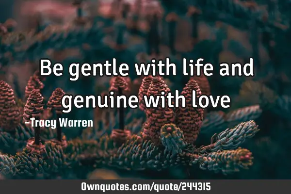 Be gentle with life
and genuine with