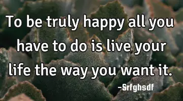 To be truly happy all you have to do is live your life the way you want