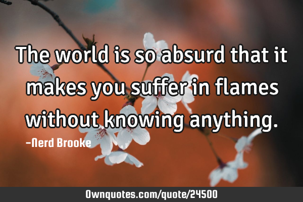 The world is so absurd that it makes you suffer in flames without knowing