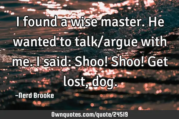 I found a wise master. He wanted to talk/argue with me. I said: Shoo! Shoo! Get lost,