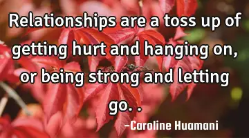 Relationships are a toss up of getting hurt and hanging on, or being strong and letting