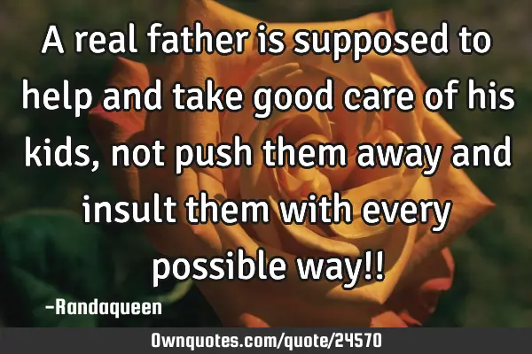 A real father is supposed to help and take good care of his kids , not push them away and insult