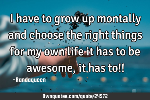 I have to grow up montally and choose the right things for my own life it has to be awesome , it