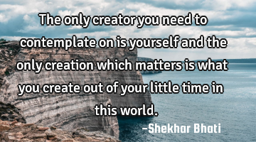 The only creator you need to contemplate on is yourself and the only creation which matters is what