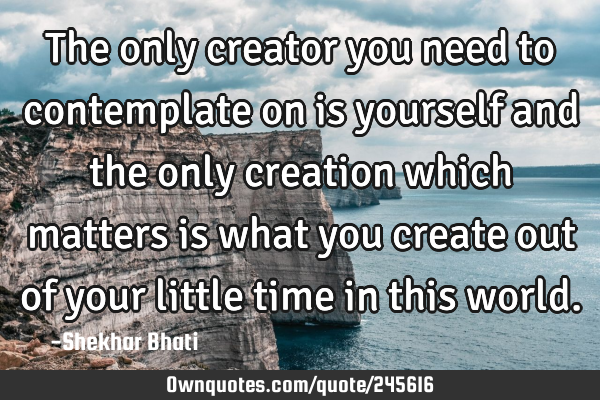 The only creator you need to contemplate on is yourself and the only creation which matters is what