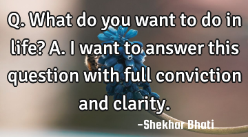 Q. What do you want to do in life?
A. I want to answer this question with full conviction and