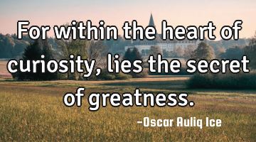For within the heart of curiosity, lies the secret of greatness.