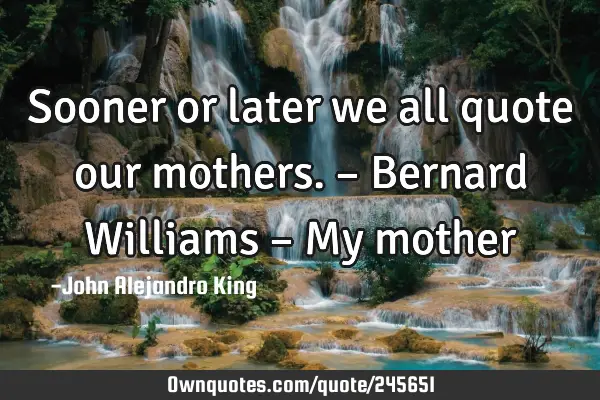 Sooner or later we all quote our mothers. – Bernard Williams – My