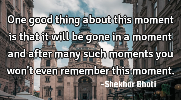 One good thing about this moment is that it will be gone in a moment and after many such moments