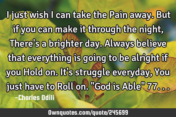 I just wish i can take the Pain away. But if you can make it through the night, There