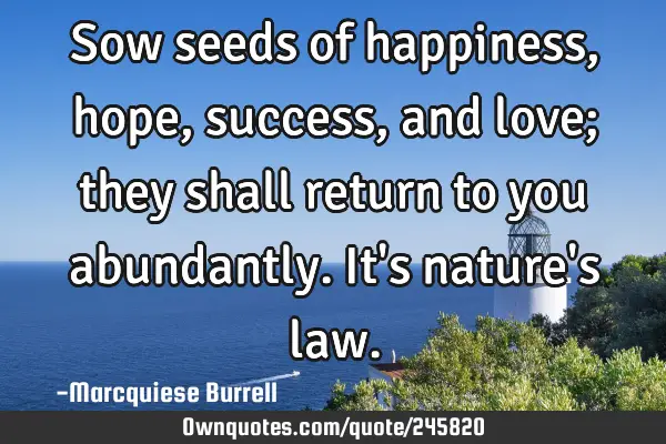 Sow seeds of happiness, hope, success, and love; they shall return to you abundantly. It