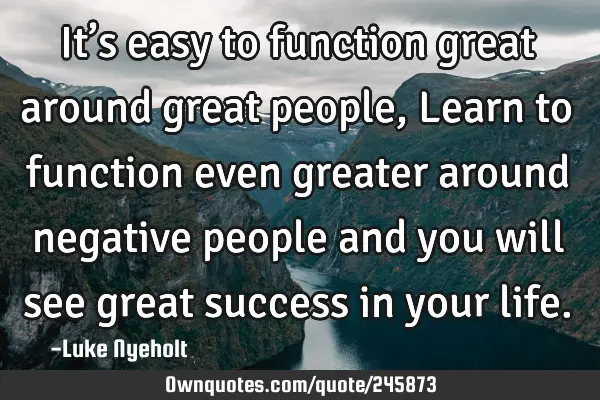 It’s easy to function great around great people,
Learn to function even greater around negative