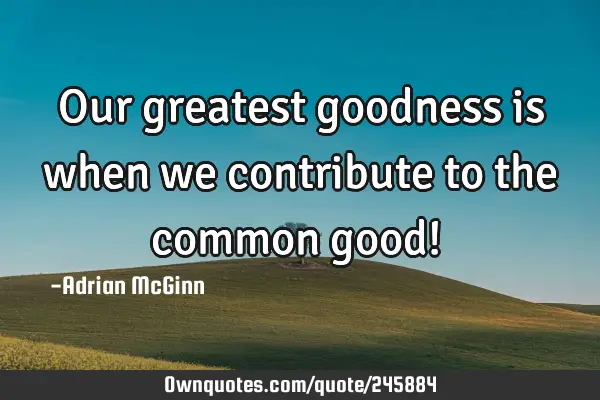 Our greatest goodness is when we contribute to the common good! ﻿