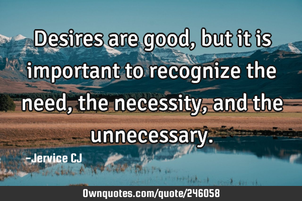 Desires are good, but it is important to recognize the need, the necessity, and the