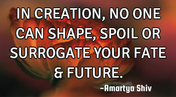 IN CREATION, NO ONE CAN SHAPE,
SPOIL OR SURROGATE YOUR FATE &
FUTURE.
