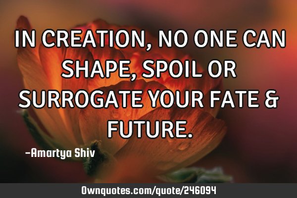 IN CREATION, NO ONE CAN SHAPE,
SPOIL OR SURROGATE YOUR FATE &
FUTURE