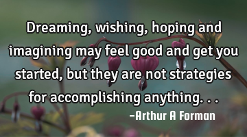 Dreaming, wishing, hoping and imagining may feel good and get you started, but they are not