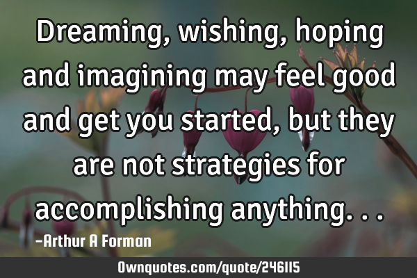 Dreaming, wishing, hoping and imagining may feel good and get you started, but they are not
