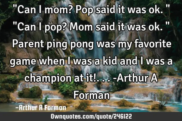 "Can I mom? Pop said it was ok."  "Can I pop? Mom said it was ok." Parent ping pong was my favorite
