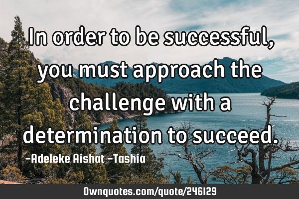 In order to be successful, you must approach the challenge with a determination to